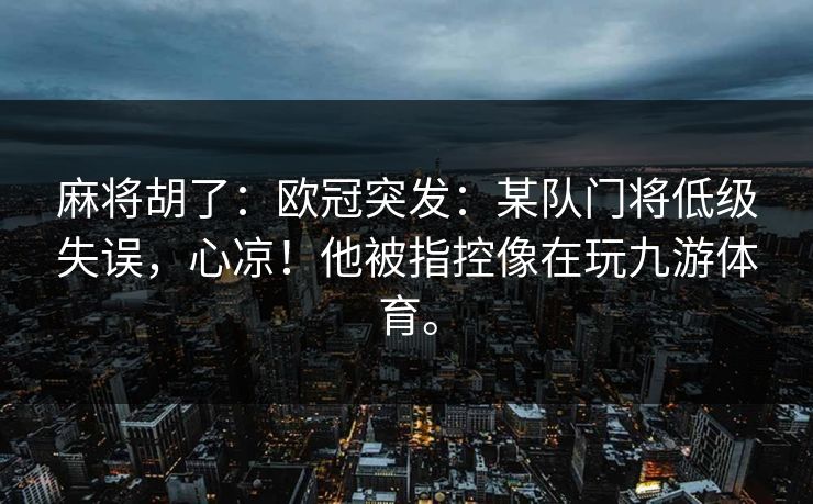 麻将胡了:欧冠突发:某队门将低级失误,心凉!他被指控像在玩九游体育。 麻将胡了:欧冠突发:某队门将低级失误,心凉!他被指控像在玩九游体育。