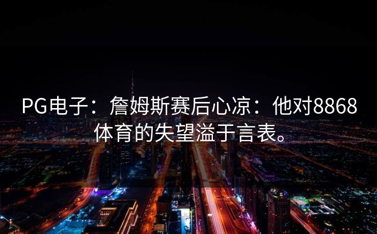 PG电子:詹姆斯赛后心凉:他对8868体育的失望溢于言表。 PG电子:詹姆斯赛后心凉:他对8868体育的失望溢于言表。